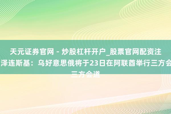 天元证券官网 - 炒股杠杆开户_股票官网配资注册 泽连斯基：乌好意思俄将于23日在阿联酋举行三方会道