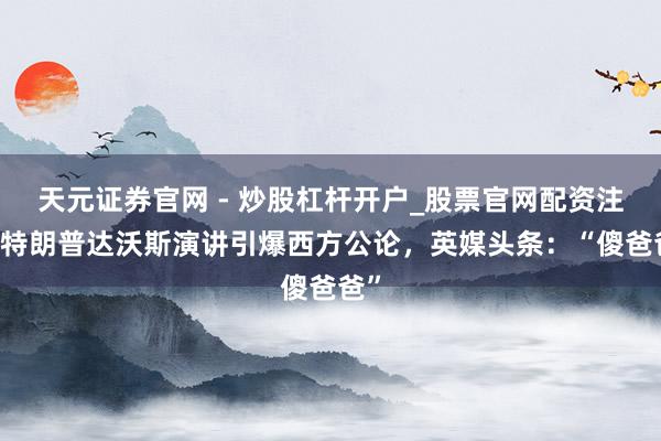 天元证券官网 - 炒股杠杆开户_股票官网配资注册 特朗普达沃斯演讲引爆西方公论，英媒头条：“傻爸爸”