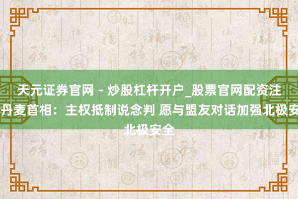 天元证券官网 - 炒股杠杆开户_股票官网配资注册 丹麦首相：主权抵制说念判 愿与盟友对话加强北极安全