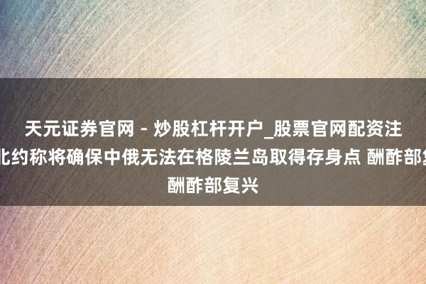 天元证券官网 - 炒股杠杆开户_股票官网配资注册 北约称将确保中俄无法在格陵兰岛取得存身点 酬酢部复兴