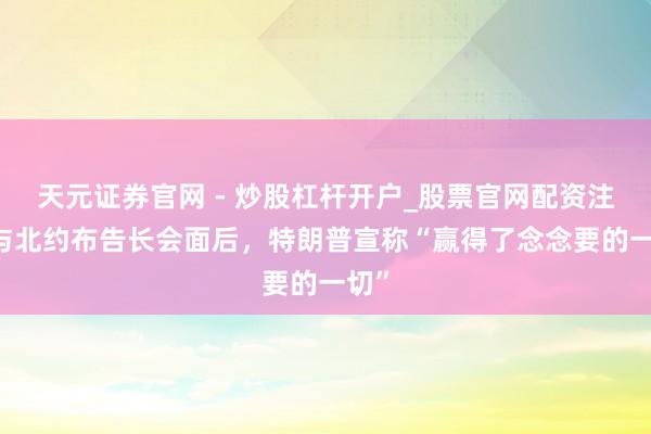 天元证券官网 - 炒股杠杆开户_股票官网配资注册 与北约布告长会面后，特朗普宣称“赢得了念念要的一切”