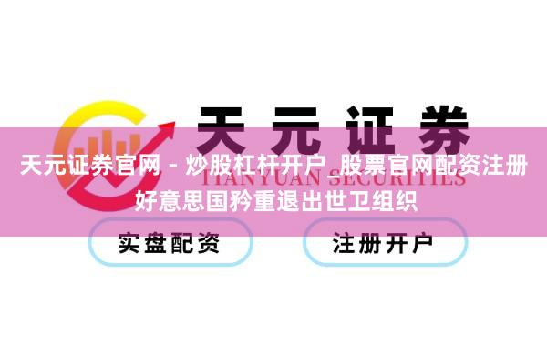 天元证券官网 - 炒股杠杆开户_股票官网配资注册 好意思国矜重退出世卫组织