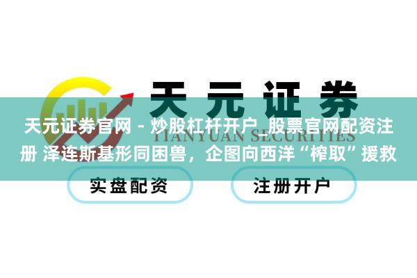 天元证券官网 - 炒股杠杆开户_股票官网配资注册 泽连斯基形同困兽，企图向西洋“榨取”援救