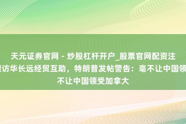 天元证券官网 - 炒股杠杆开户_股票官网配资注册 加总理访华长远经贸互助，特朗普发帖警告：毫不让中国领受加拿大