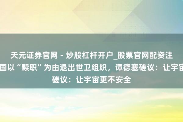 天元证券官网 - 炒股杠杆开户_股票官网配资注册 好意思国以“黩职”为由退出世卫组织，谭德塞磋议：让宇宙更不安全