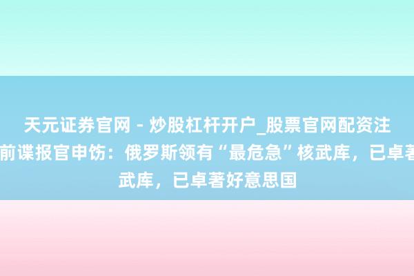 天元证券官网 - 炒股杠杆开户_股票官网配资注册 好意思前谍报官申饬：俄罗斯领有“最危急”核武库，已卓著好意思国