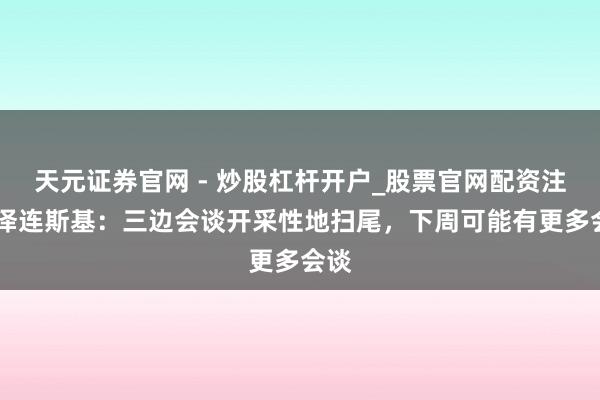 天元证券官网 - 炒股杠杆开户_股票官网配资注册 泽连斯基：三边会谈开采性地扫尾，下周可能有更多会谈
