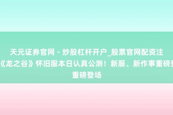 天元证券官网 - 炒股杠杆开户_股票官网配资注册 《龙之谷》怀旧服本日认真公测！新服、新作事重磅登场