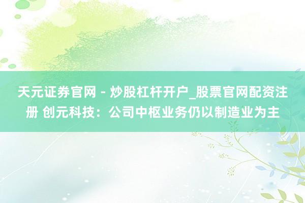 天元证券官网 - 炒股杠杆开户_股票官网配资注册 创元科技：公司中枢业务仍以制造业为主