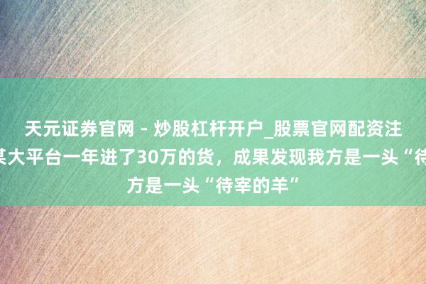 天元证券官网 - 炒股杠杆开户_股票官网配资注册 我在某大平台一年进了30万的货，成果发现我方是一头“待宰的羊”