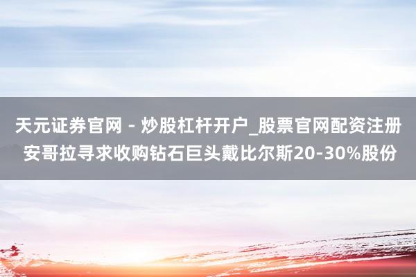 天元证券官网 - 炒股杠杆开户_股票官网配资注册 安哥拉寻求收购钻石巨头戴比尔斯20-30%股份