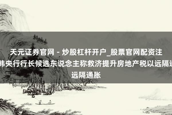 天元证券官网 - 炒股杠杆开户_股票官网配资注册 韩央行行长候选东说念主称救济提升房地产税以远隔通胀