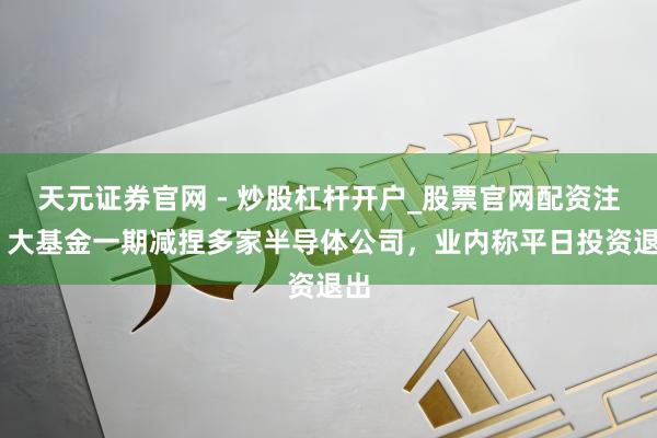 天元证券官网 - 炒股杠杆开户_股票官网配资注册 大基金一期减捏多家半导体公司，业内称平日投资退出
