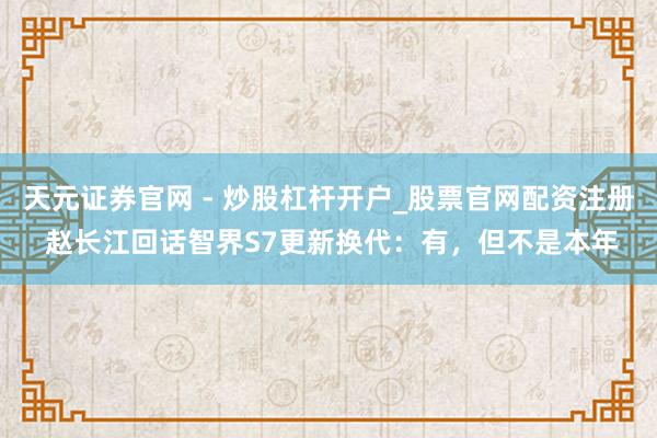 天元证券官网 - 炒股杠杆开户_股票官网配资注册 赵长江回话智界S7更新换代：有，但不是本年