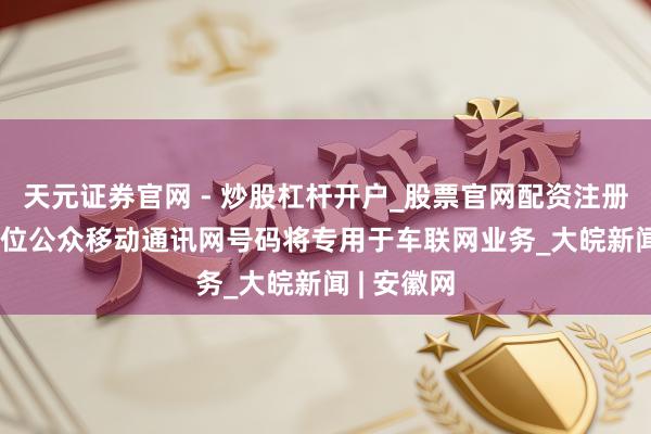 天元证券官网 - 炒股杠杆开户_股票官网配资注册 1亿个11位公众移动通讯网号码将专用于车联网业务_大皖新闻 | 安徽网