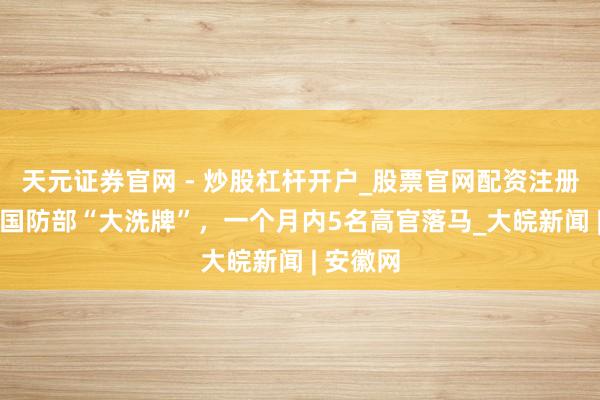 天元证券官网 - 炒股杠杆开户_股票官网配资注册 俄罗斯国防部“大洗牌”，一个月内5名高官落马_大皖新闻 | 安徽网