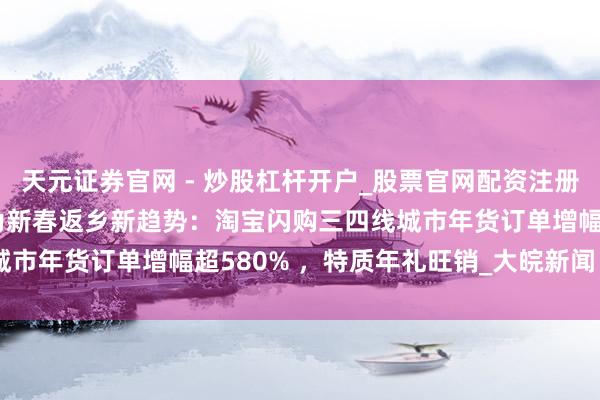 天元证券官网 - 炒股杠杆开户_股票官网配资注册 空包回乡、年货闪购成为新春返乡新趋势：淘宝闪购三四线城市年货订单增幅超580% ，特质年礼旺销_大皖新闻 | 安徽网